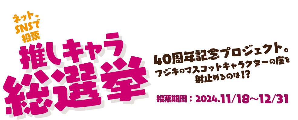 推しキャラ総選挙　40周年記念プロジェクト。フジキのマスコットキャラクターの座を射止めるのは！？　投票期間:2024.11/18〜12/31