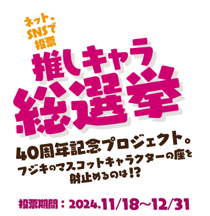 推しキャラ総選挙　40周年記念プロジェクト。フジキのマスコットキャラクターの座を射止めるのは！？　投票期間:2024.11/18〜12/31